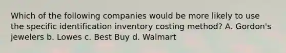 Which of the following companies would be more likely to use the specific identification inventory costing method? A. Gordon's jewelers b. Lowes c. Best Buy d. Walmart