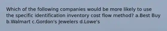 Which of the following companies would be more likely to use the specific identification inventory cost flow method? a.Best Buy b.Walmart c.Gordon's Jewelers d.Lowe's