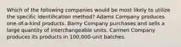 Which of the following companies would be most likely to utilize the specific identification method? Adams Company produces one-of-a-kind products. Barny Company purchases and sells a large quantity of interchangeable units. Carmen Company produces its products in 100,000-unit batches.