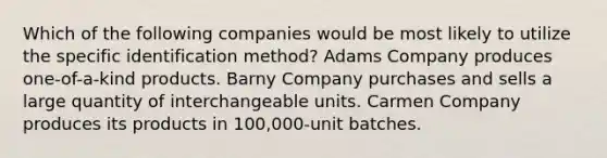 Which of the following companies would be most likely to utilize the specific identification method? Adams Company produces one-of-a-kind products. Barny Company purchases and sells a large quantity of interchangeable units. Carmen Company produces its products in 100,000-unit batches.