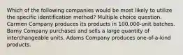 Which of the following companies would be most likely to utilize the specific identification method? Multiple choice question. Carmen Company produces its products in 100,000-unit batches. Barny Company purchases and sells a large quantity of interchangeable units. Adams Company produces one-of-a-kind products.