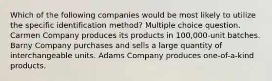 Which of the following companies would be most likely to utilize the specific identification method? Multiple choice question. Carmen Company produces its products in 100,000-unit batches. Barny Company purchases and sells a large quantity of interchangeable units. Adams Company produces one-of-a-kind products.