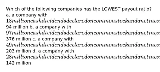 Which of the following companies has the LOWEST payout ratio? a. a company with 18 million cash dividends declared on common stock and a net income of94 million b. a company with 97 million cash dividends declared on common stock and a net income of376 million c. a company with 49 million cash dividends declared on common stock and a net income of203 million d. a company with 28 million cash dividends declared on common stock and a net income of142 million