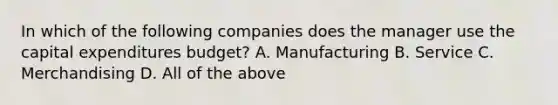 In which of the following companies does the manager use the capital expenditures budget? A. Manufacturing B. Service C. Merchandising D. All of the above