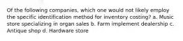 Of the following companies, which one would not likely employ the specific identification method for inventory costing? a. Music store specializing in organ sales b. Farm implement dealership c. Antique shop d. Hardware store