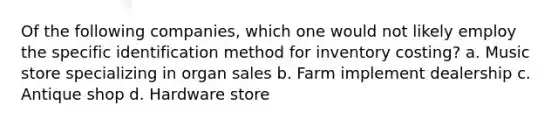 Of the following companies, which one would not likely employ the specific identification method for inventory costing? a. Music store specializing in organ sales b. Farm implement dealership c. Antique shop d. Hardware store