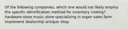 Of the following companies, which one would not likely employ the specific identification method for inventory costing? hardware store music store specializing in organ sales farm implement dealership antique shop