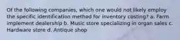 Of the following companies, which one would not likely employ the specific identification method for inventory costing? a. Farm implement dealership b. Music store specializing in organ sales c. Hardware store d. Antique shop