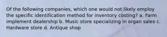 Of the following companies, which one would not likely employ the specific identification method for inventory costing? a. Farm implement dealership b. Music store specializing in organ sales c. Hardware store d. Antique shop