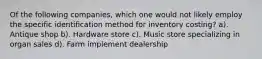 Of the following companies, which one would not likely employ the specific identification method for inventory costing? a). Antique shop b). Hardware store c). Music store specializing in organ sales d). Farm implement dealership