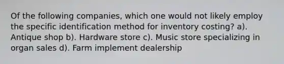 Of the following companies, which one would not likely employ the specific identification method for inventory costing? a). Antique shop b). Hardware store c). Music store specializing in organ sales d). Farm implement dealership