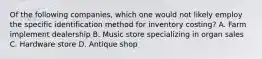 Of the following companies, which one would not likely employ the specific identification method for inventory costing? A. Farm implement dealership B. Music store specializing in organ sales C. Hardware store D. Antique shop