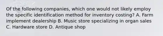 Of the following companies, which one would not likely employ the specific identification method for inventory costing? A. Farm implement dealership B. Music store specializing in organ sales C. Hardware store D. Antique shop