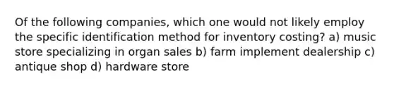 Of the following companies, which one would not likely employ the specific identification method for inventory costing? a) music store specializing in organ sales b) farm implement dealership c) antique shop d) hardware store