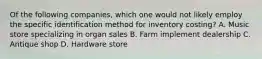 Of the following companies, which one would not likely employ the specific identification method for inventory costing? A. Music store specializing in organ sales B. Farm implement dealership C. Antique shop D. Hardware store