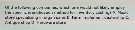 Of the following companies, which one would not likely employ the specific identification method for inventory costing? A. Music store specializing in organ sales B. Farm implement dealership C. Antique shop D. Hardware store