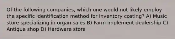 Of the following companies, which one would not likely employ the specific identification method for inventory costing? A) Music store specializing in organ sales B) Farm implement dealership C) Antique shop D) Hardware store