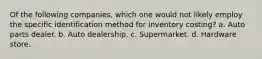 Of the following companies, which one would not likely employ the specific identification method for inventory costing? a. Auto parts dealer. b. Auto dealership. c. Supermarket. d. Hardware store.
