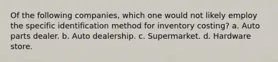 Of the following companies, which one would not likely employ the specific identification method for inventory costing? a. Auto parts dealer. b. Auto dealership. c. Supermarket. d. Hardware store.