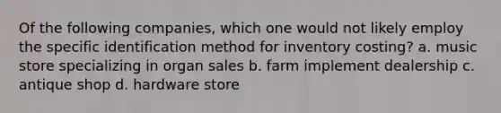 Of the following companies, which one would not likely employ the specific identification method for inventory costing? a. music store specializing in organ sales b. farm implement dealership c. antique shop d. hardware store