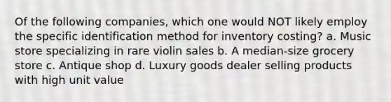 Of the following companies, which one would NOT likely employ the specific identification method for inventory costing? a. Music store specializing in rare violin sales b. A median-size grocery store c. Antique shop d. Luxury goods dealer selling products with high unit value