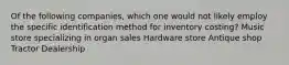 Of the following companies, which one would not likely employ the specific identification method for inventory costing? Music store specializing in organ sales Hardware store Antique shop Tractor Dealership