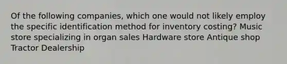 Of the following companies, which one would not likely employ the specific identification method for inventory costing? Music store specializing in organ sales Hardware store Antique shop Tractor Dealership