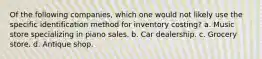 Of the following companies, which one would not likely use the specific identification method for inventory costing? a. Music store specializing in piano sales. b. Car dealership. c. Grocery store. d. Antique shop.