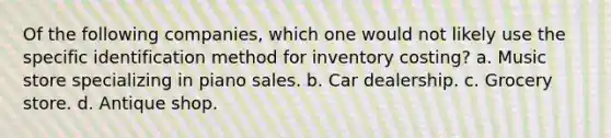 Of the following companies, which one would not likely use the specific identification method for inventory costing? a. Music store specializing in piano sales. b. Car dealership. c. Grocery store. d. Antique shop.