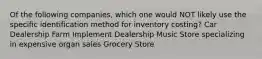 Of the following companies, which one would NOT likely use the specific identification method for inventory costing? Car Dealership Farm Implement Dealership Music Store specializing in expensive organ sales Grocery Store