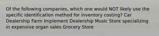 Of the following companies, which one would NOT likely use the specific identification method for inventory costing? Car Dealership Farm Implement Dealership Music Store specializing in expensive organ sales Grocery Store