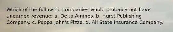 Which of the following companies would probably not have unearned revenue: a. Delta Airlines. b. Hurst Publishing Company. c. Poppa John's Pizza. d. All State Insurance Company.