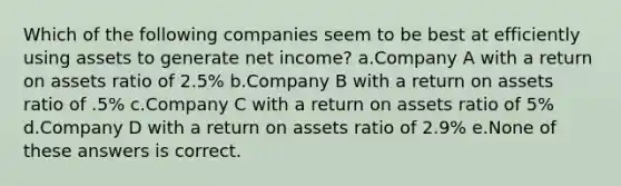 Which of the following companies seem to be best at efficiently using assets to generate net income? a.Company A with a return on assets ratio of 2.5% b.Company B with a return on assets ratio of .5% c.Company C with a return on assets ratio of 5% d.Company D with a return on assets ratio of 2.9% e.None of these answers is correct.