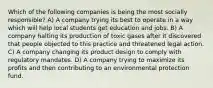 Which of the following companies is being the most socially responsible? A) A company trying its best to operate in a way which will help local students get education and jobs. B) A company halting its production of toxic gases after it discovered that people objected to this practice and threatened legal action. C) A company changing its product design to comply with regulatory mandates. D) A company trying to maximize its profits and then contributing to an environmental protection fund.