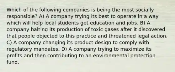 Which of the following companies is being the most socially responsible? A) A company trying its best to operate in a way which will help local students get education and jobs. B) A company halting its production of toxic gases after it discovered that people objected to this practice and threatened legal action. C) A company changing its product design to comply with regulatory mandates. D) A company trying to maximize its profits and then contributing to an environmental protection fund.