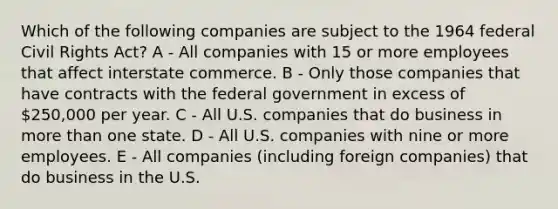 Which of the following companies are subject to the 1964 federal Civil Rights Act? A - All companies with 15 or more employees that affect interstate commerce. B - Only those companies that have contracts with the federal government in excess of 250,000 per year. C - All U.S. companies that do business in more than one state. D - All U.S. companies with nine or more employees. E - All companies (including foreign companies) that do business in the U.S.