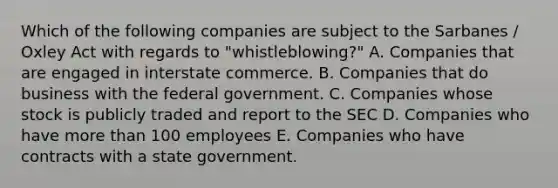 Which of the following companies are subject to the Sarbanes / Oxley Act with regards to "whistleblowing?" A. Companies that are engaged in interstate commerce. B. Companies that do business with the federal government. C. Companies whose stock is publicly traded and report to the SEC D. Companies who have <a href='https://www.questionai.com/knowledge/keWHlEPx42-more-than' class='anchor-knowledge'>more than</a> 100 employees E. Companies who have contracts with a state government.