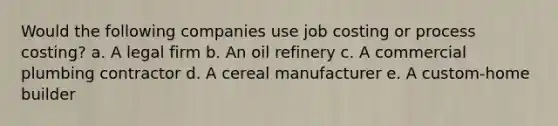 Would the following companies use job costing or process​ costing? a. A legal firm b. An oil refinery c. A commercial plumbing contractor d. A cereal manufacturer e. A custom-home builder