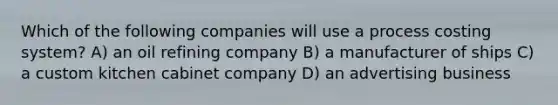 Which of the following companies will use a process costing system? A) an oil refining company B) a manufacturer of ships C) a custom kitchen cabinet company D) an advertising business