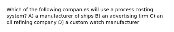 Which of the following companies will use a process costing system? A) a manufacturer of ships B) an advertising firm C) an oil refining company D) a custom watch manufacturer