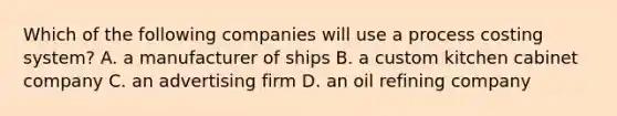 Which of the following companies will use a process costing​ system? A. a manufacturer of ships B. a custom kitchen cabinet company C. an advertising firm D. an oil refining company