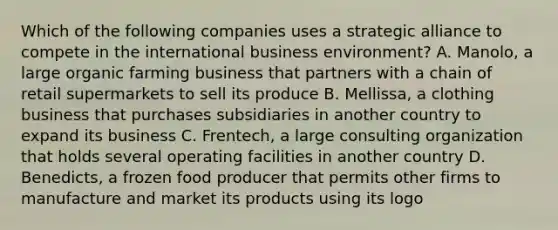 Which of the following companies uses a strategic alliance to compete in the international business environment? A. Manolo, a large organic farming business that partners with a chain of retail supermarkets to sell its produce B. Mellissa, a clothing business that purchases subsidiaries in another country to expand its business C. Frentech, a large consulting organization that holds several operating facilities in another country D. Benedicts, a frozen food producer that permits other firms to manufacture and market its products using its logo