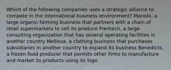 Which of the following companies uses a strategic alliance to compete in the international business environment? Manolo, a large organic farming business that partners with a chain of retail supermarkets to sell its produce Frentech, a large consulting organization that has several operating facilities in another country Mellissa, a clothing business that purchases subsidiaries in another country to expand its business Benedicts, a frozen food producer that permits other firms to manufacture and market its products using its logo