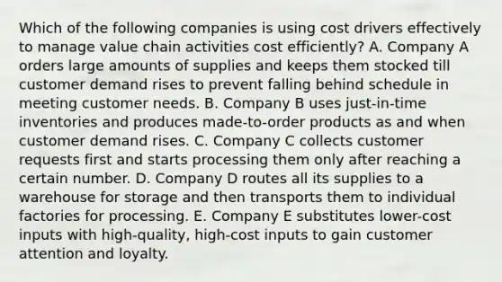 Which of the following companies is using cost drivers effectively to manage value chain activities cost efficiently? A. Company A orders large amounts of supplies and keeps them stocked till customer demand rises to prevent falling behind schedule in meeting customer needs. B. Company B uses just-in-time inventories and produces made-to-order products as and when customer demand rises. C. Company C collects customer requests first and starts processing them only after reaching a certain number. D. Company D routes all its supplies to a warehouse for storage and then transports them to individual factories for processing. E. Company E substitutes lower-cost inputs with high-quality, high-cost inputs to gain customer attention and loyalty.