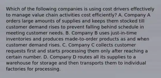 Which of the following companies is using cost drivers effectively to manage value chain activities cost efficiently? A. Company A orders large amounts of supplies and keeps them stocked till customer demand rises to prevent falling behind schedule in meeting customer needs. B. Company B uses just-in-time inventories and produces made-to-order products as and when customer demand rises. C. Company C collects customer requests first and starts processing them only after reaching a certain number. D. Company D routes all its supplies to a warehouse for storage and then transports them to individual factories for processing.