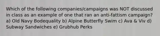 Which of the following companies/campaigns was NOT discussed in class as an example of one that ran an anti-fattism campaign? a) Old Navy Bodequality b) Alpine Butterfly Swim c) Ava & Viv d) Subway Sandwiches e) Grubhub Perks