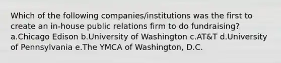 Which of the following companies/institutions was the first to create an in-house public relations firm to do fundraising? a.Chicago Edison b.University of Washington c.AT&T d.University of Pennsylvania e.The YMCA of Washington, D.C.