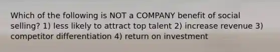 Which of the following is NOT a COMPANY benefit of social selling? 1) less likely to attract top talent 2) increase revenue 3) competitor differentiation 4) return on investment