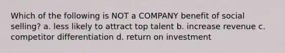 Which of the following is NOT a COMPANY benefit of social selling? a. less likely to attract top talent b. increase revenue c. competitor differentiation d. return on investment