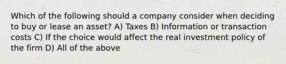 Which of the following should a company consider when deciding to buy or lease an asset? A) Taxes B) Information or transaction costs C) If the choice would affect the real investment policy of the firm D) All of the above